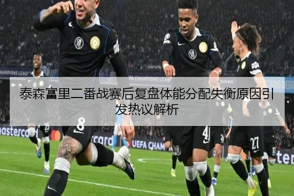 泰森富里二番战赛后复盘体能分配失衡原因引发热议解析